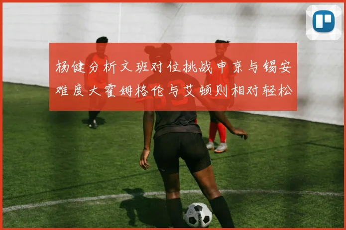 杨健分析文班对位挑战申京与锡安难度大霍姆格伦与艾顿则相对轻松