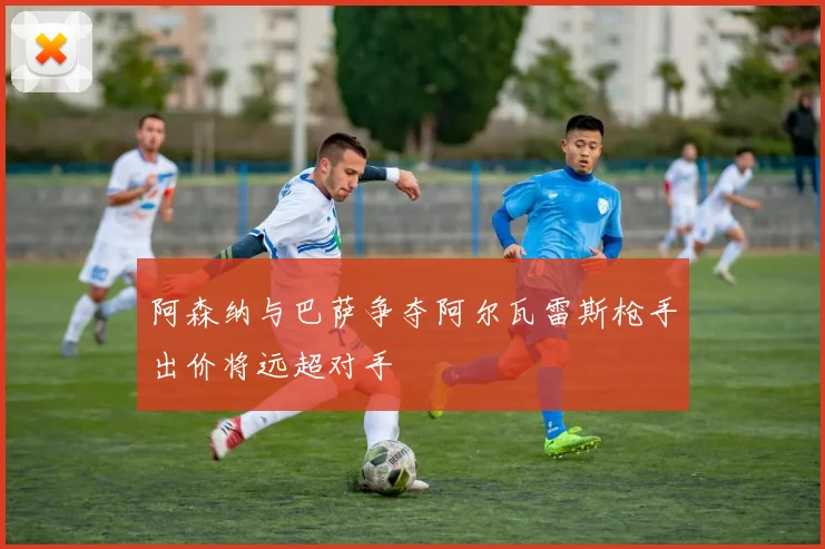 阿森纳与巴萨争夺阿尔瓦雷斯枪手出价将远超对手