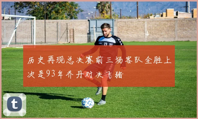 历史再现总决赛前三场客队全胜上次是93年乔丹对决飞猪