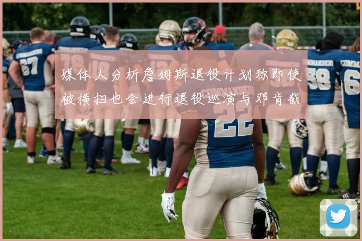 媒体人分析詹姆斯退役计划称即使被横扫也会进行退役巡演与邓肯截然不同
