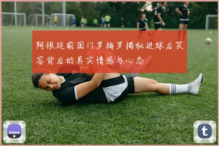 阿根廷前国门罗梅罗揭秘进球后笑容背后的真实情感与心态