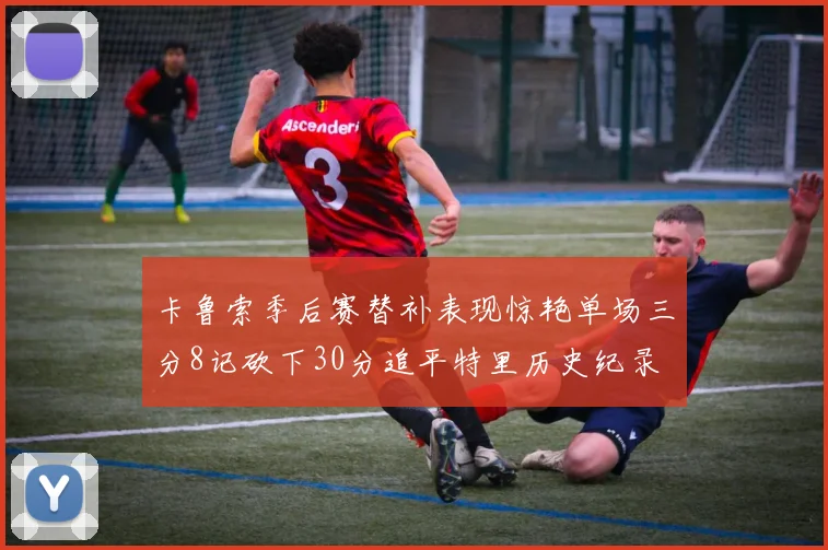 卡鲁索季后赛替补表现惊艳单场三分8记砍下30分追平特里历史纪录