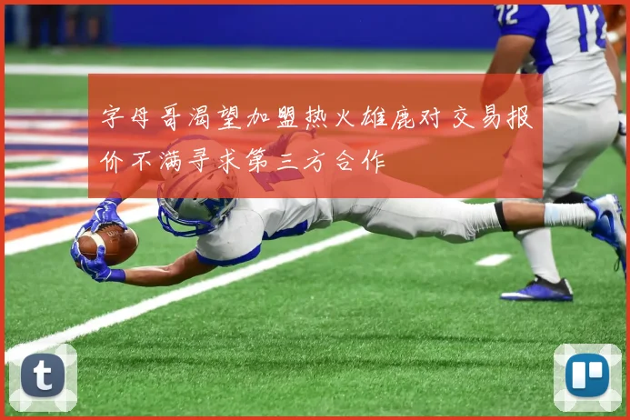 字母哥渴望加盟热火雄鹿对交易报价不满寻求第三方合作