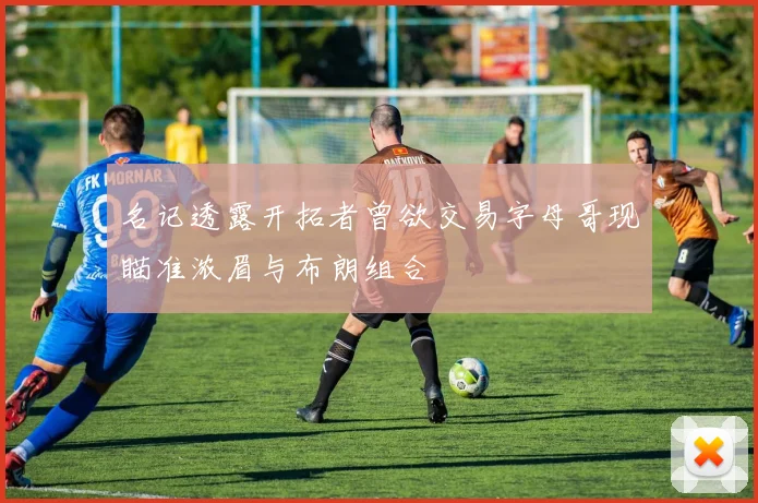 名记透露开拓者曾欲交易字母哥现瞄准浓眉与布朗组合