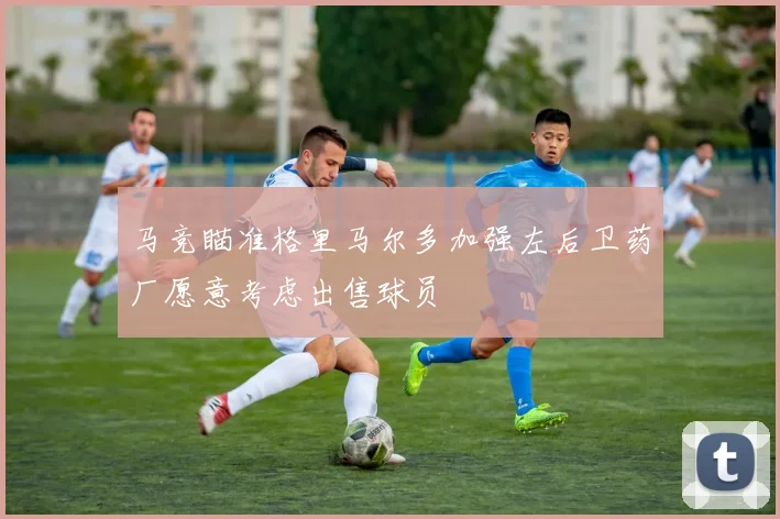 马竞瞄准格里马尔多加强左后卫药厂愿意考虑出售球员