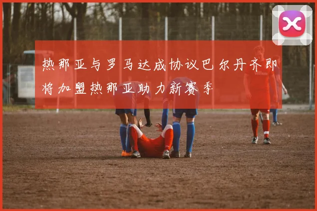 热那亚与罗马达成协议巴尔丹齐即将加盟热那亚助力新赛季