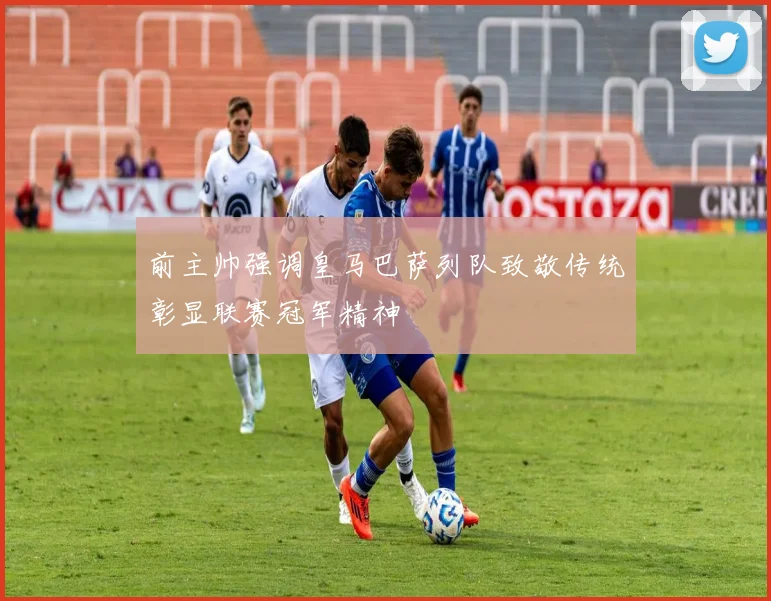 前主帅强调皇马巴萨列队致敬传统彰显联赛冠军精神