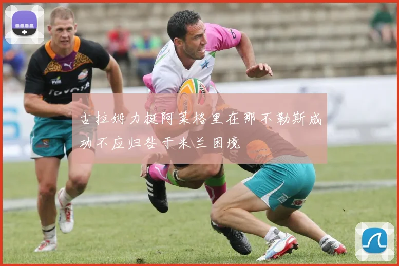 古拉姆力挺阿莱格里在那不勒斯成功不应归咎于米兰困境