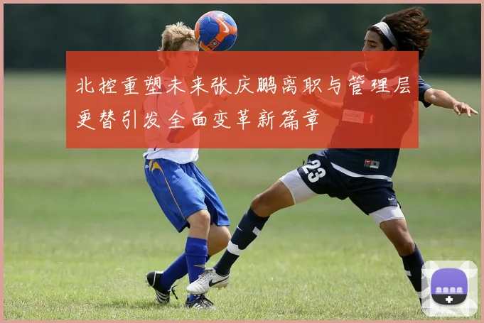 北控重塑未来张庆鹏离职与管理层更替引发全面变革新篇章
