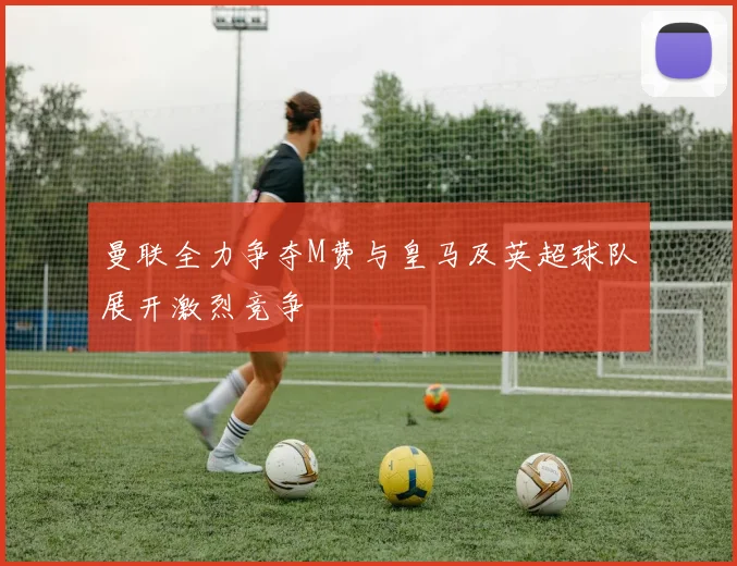 曼联全力争夺M费与皇马及英超球队展开激烈竞争