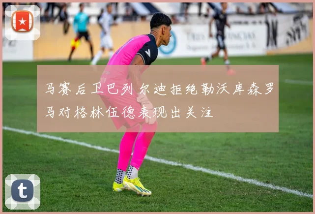 马赛后卫巴列尔迪拒绝勒沃库森罗马对格林伍德表现出关注