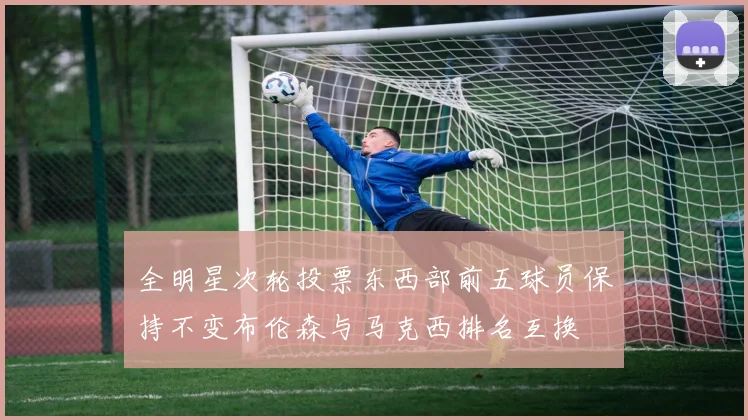 全明星次轮投票东西部前五球员保持不变布伦森与马克西排名互换