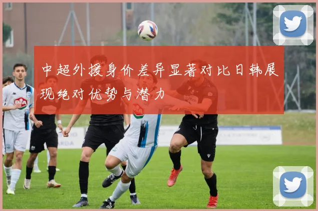中超外援身价差异显著对比日韩展现绝对优势与潜力