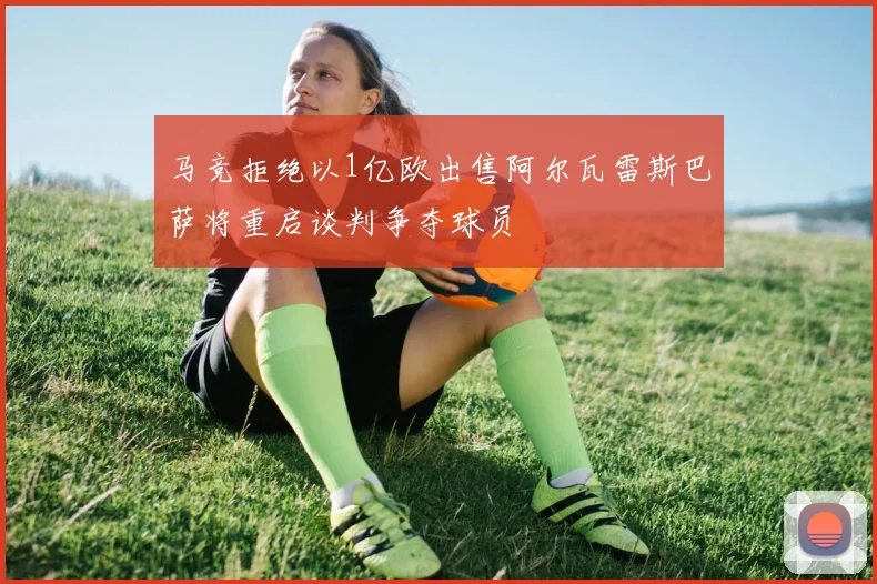 马竞拒绝以1亿欧出售阿尔瓦雷斯巴萨将重启谈判争夺球员