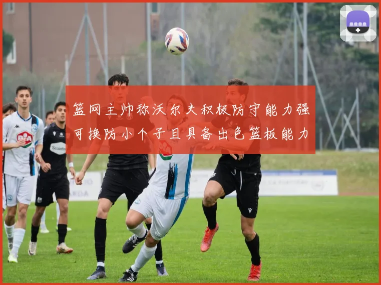 篮网主帅称沃尔夫积极防守能力强可换防小个子且具备出色篮板能力
