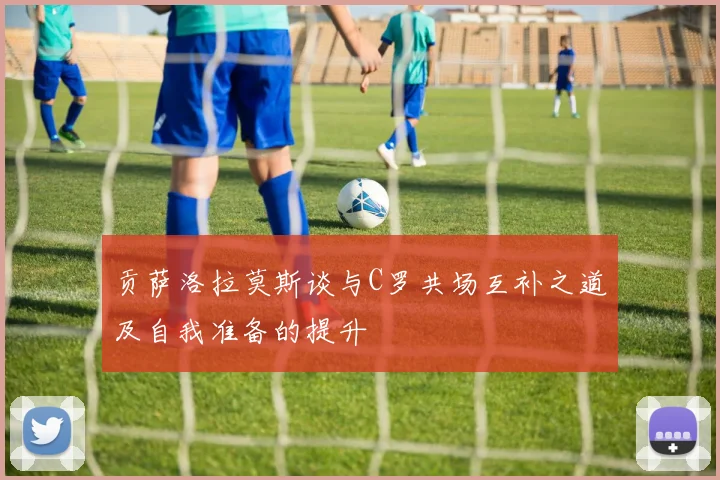 贡萨洛拉莫斯谈与C罗共场互补之道及自我准备的提升