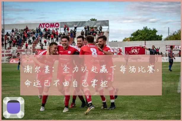 谢尔基：全力以赴赢下每场比赛，命运已不由自己掌控