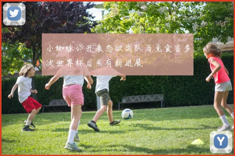 小蜘蛛公开表态欲离队马竞食言多次世界杯后或有新进展