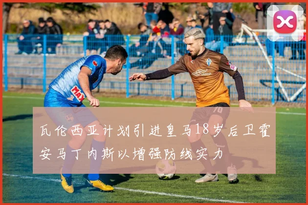瓦伦西亚计划引进皇马18岁后卫霍安马丁内斯以增强防线实力