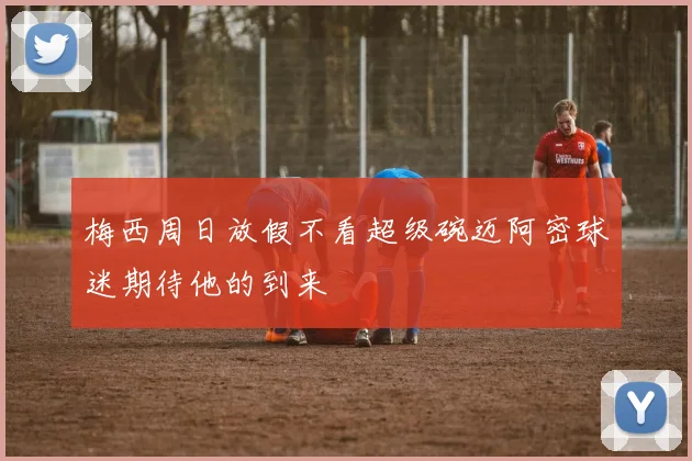 梅西周日放假不看超级碗迈阿密球迷期待他的到来
