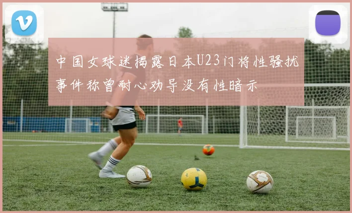 中国女球迷揭露日本U23门将性骚扰事件称曾耐心劝导没有性暗示