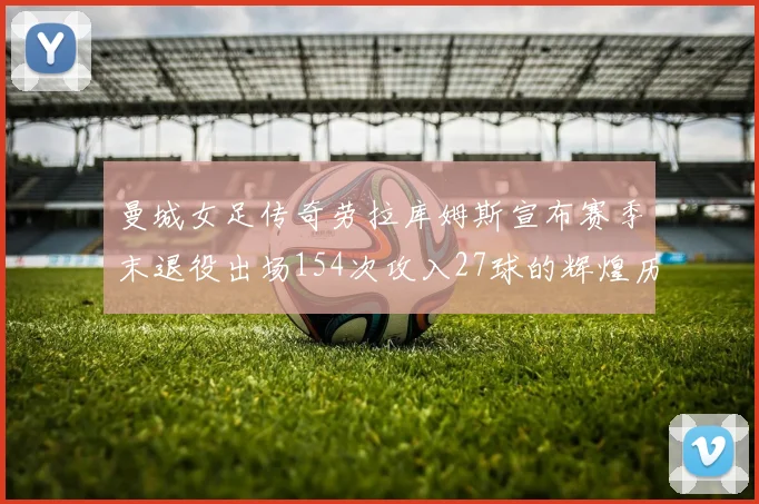 曼城女足传奇劳拉库姆斯宣布赛季末退役出场154次攻入27球的辉煌历程