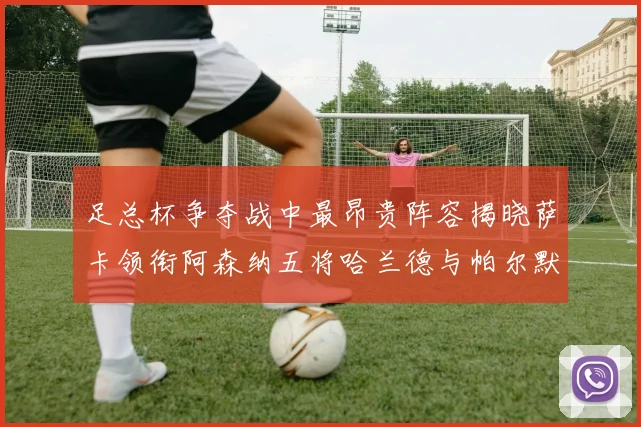 足总杯争夺战中最昂贵阵容揭晓萨卡领衔阿森纳五将哈兰德与帕尔默同在列