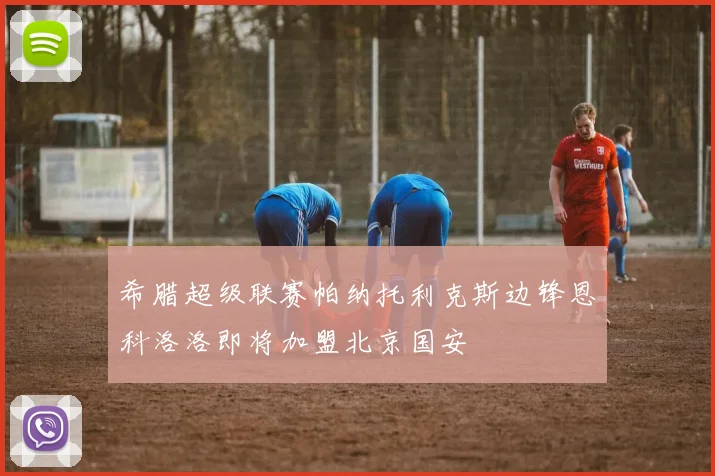希腊超级联赛帕纳托利克斯边锋恩科洛洛即将加盟北京国安