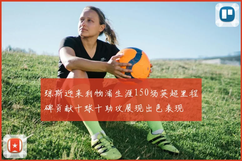 琼斯迎来利物浦生涯150场英超里程碑贡献十球十助攻展现出色表现